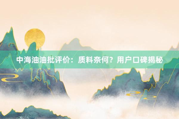 中海油油批评价：质料奈何？用户口碑揭秘