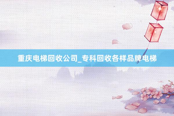 重庆电梯回收公司_专科回收各样品牌电梯