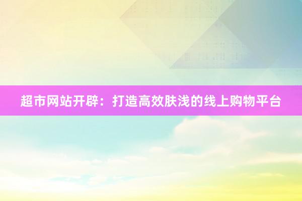 超市网站开辟：打造高效肤浅的线上购物平台