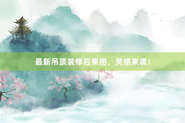 最新吊顶装修后果图，灵感来袭！