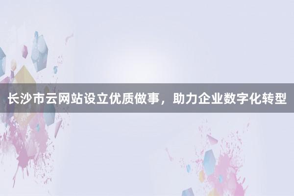 长沙市云网站设立优质做事，助力企业数字化转型