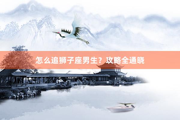 怎么追狮子座男生？攻略全通晓