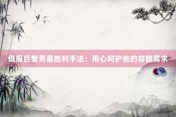 慑服巨蟹男最胜利手法：用心呵护他的容貌需求